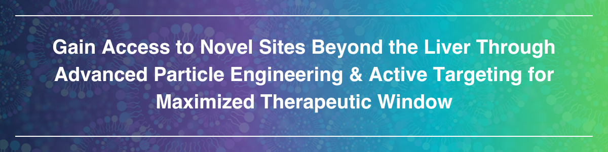 Gain Access to Novel Sites Beyond the Liver Through Advanced Particle Engineering & Active Targeting for Maximized Therapeutic Window